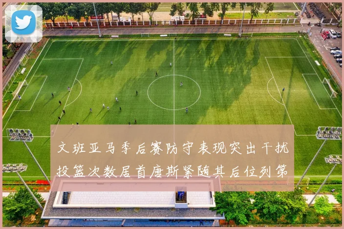 文班亚马季后赛防守表现突出干扰投篮次数居首唐斯紧随其后位列第五