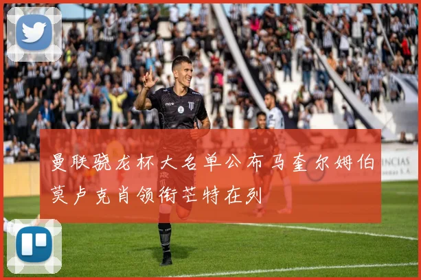 曼联骁龙杯大名单公布马奎尔姆伯莫卢克肖领衔芒特在列
