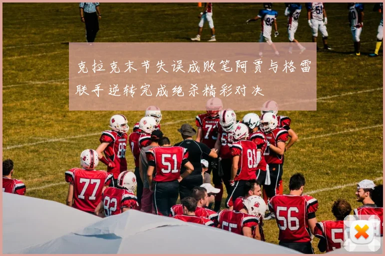 克拉克末节失误成败笔阿贾与格雷联手逆转完成绝杀精彩对决