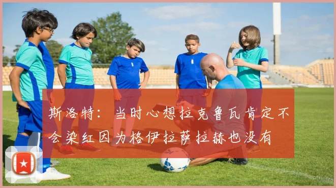 斯洛特：当时心想拉克鲁瓦肯定不会染红因为格伊拉萨拉赫也没有