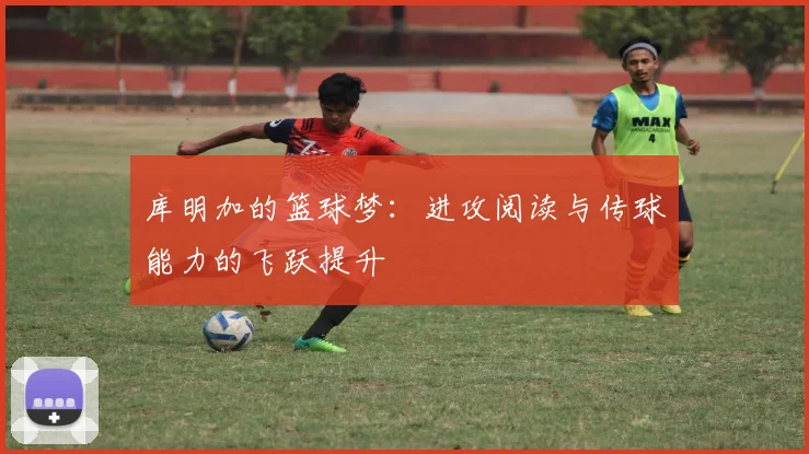 库明加的篮球梦：进攻阅读与传球能力的飞跃提升