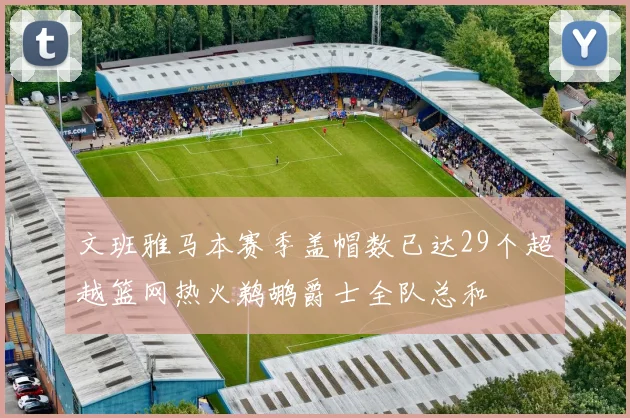 文班雅马本赛季盖帽数已达29个超越篮网热火鹈鹕爵士全队总和