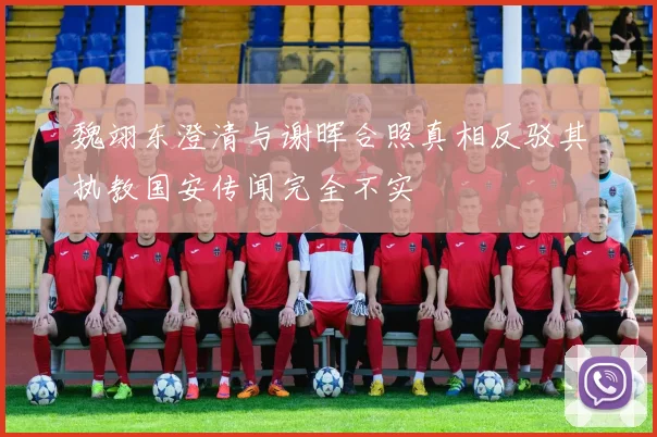 魏翊东澄清与谢晖合照真相反驳其执教国安传闻完全不实
