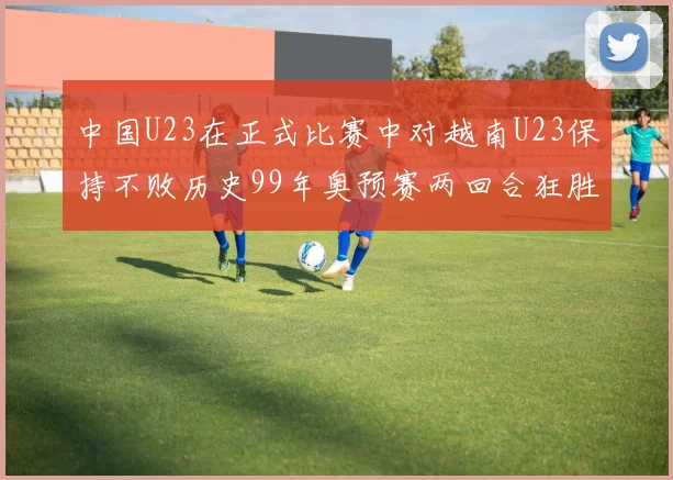 中国U23在正式比赛中对越南U23保持不败历史99年奥预赛两回合狂胜7-0