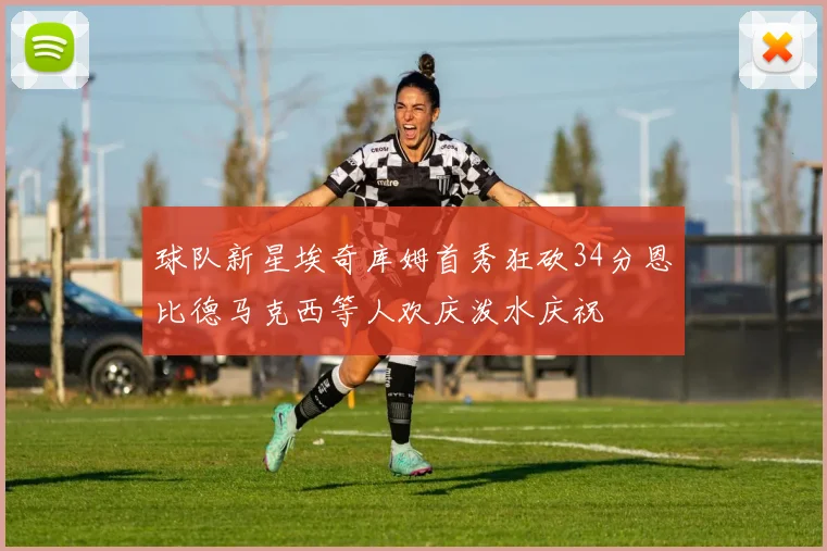 球队新星埃奇库姆首秀狂砍34分恩比德马克西等人欢庆泼水庆祝