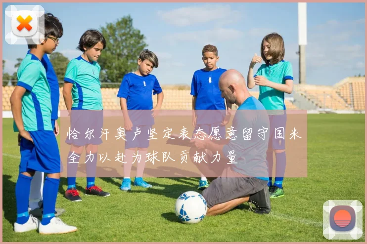恰尔汗奥卢坚定表态愿意留守国米全力以赴为球队贡献力量