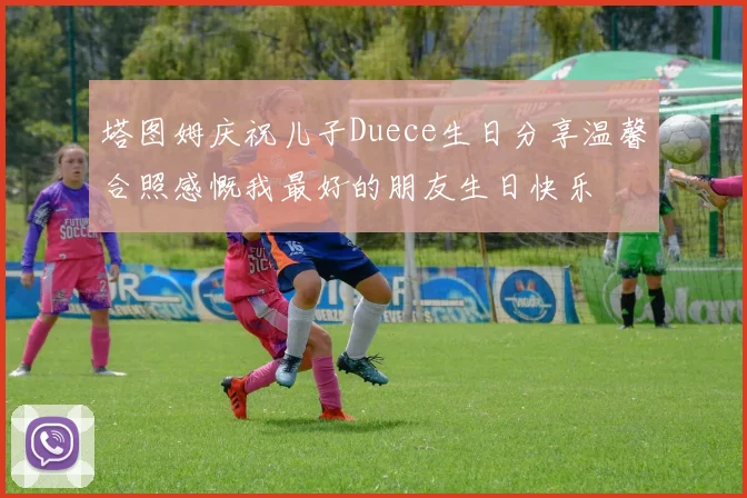 塔图姆庆祝儿子Duece生日分享温馨合照感慨我最好的朋友生日快乐
