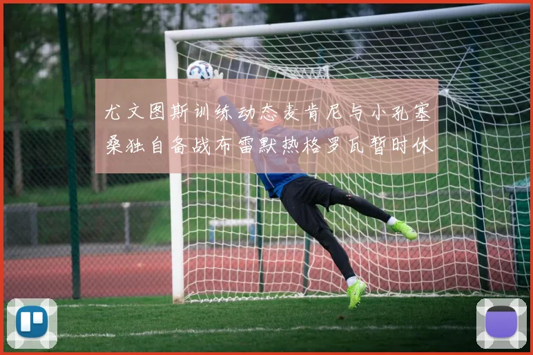 尤文图斯训练动态麦肯尼与小孔塞桑独自备战布雷默热格罗瓦暂时休息