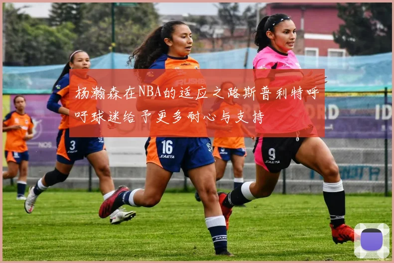 杨瀚森在NBA的适应之路斯普利特呼吁球迷给予更多耐心与支持