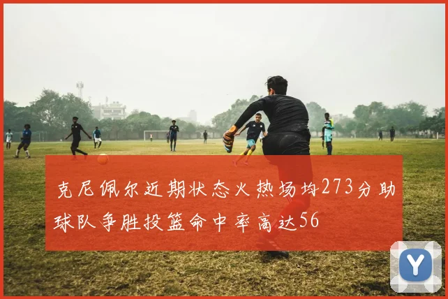 克尼佩尔近期状态火热场均273分助球队争胜投篮命中率高达56